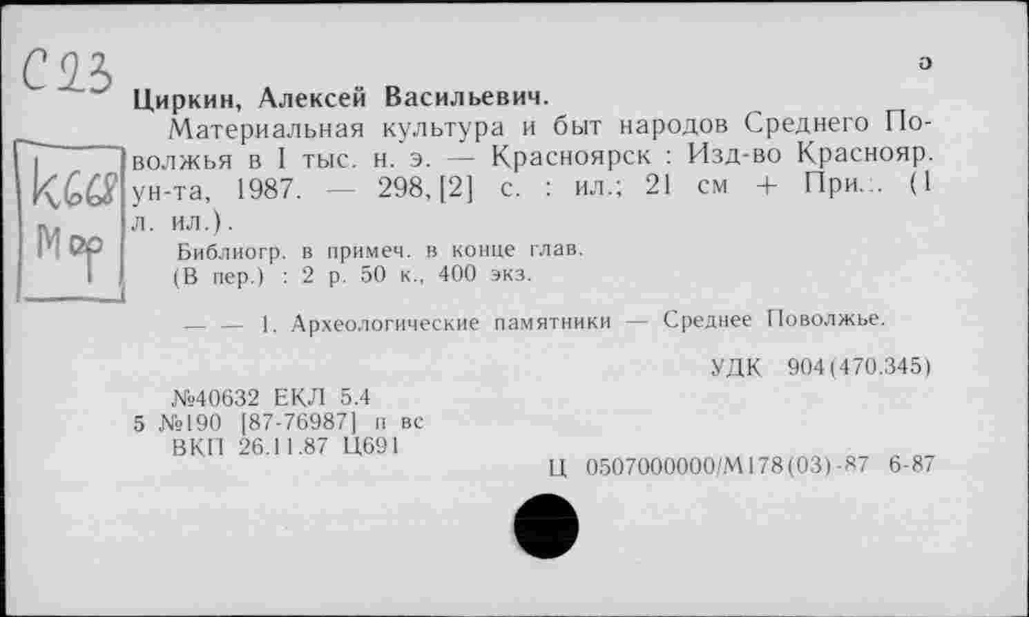 ﻿о
Циркин, Алексей Васильевич.
Материальная культура и быт народов Среднего Поволжья в I тыс. н. э. — Красноярск : Изд-во Краснояр. ун-та, 1987. — 298, [2] с. : ил.; 21 см + При... (1 л. ил.).
Библиогр. в примем, в конце глав.
(В пер.) : 2 р. 50 к., 400 экз.
— — 1. Археологические памятники — Среднее Поволжье.
УДК 904(470.345) №40632 ЕКЛ 5.4
5 №190 [87-76987] п вс
ВКП 26.11.87 Ц691
Ц 0507000000/MI78(03)-87 6-87